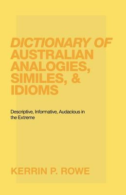 Dictionary of Australian Analogies, Similes, & Idioms: Descriptive, Informative, Audacious in the Extreme by Rowe, Kerrin P.