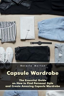 Capsule Wardrobe: The Essential Guide on How to Find Personal Style and Create Amazing Capsule Wardrobe: (Smart Wardrobe, Wardrobe Essentials, Minimal by Morton, Beverly