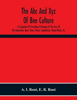 The Abc And Xyz Of Bee Culture; A Cyclopedia Of Everything Pertaining To The Care Of The Honey-Bee; Bees, Hives, Honey, Implements, Honey-Plants, Etc. by I. Root, A.