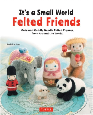 It's a Small World Felted Friends by Sachiko Susa: Cute and Cuddly Needle Felted Figures from Around the World by Susa, Sachiko