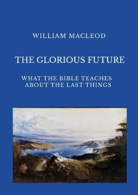 The Glorious Future: What the Bible Teaches about the Last Things by MacLeod, William