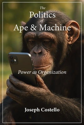 The Politics of Ape and Machine: Power as Organization by Costello, Joseph