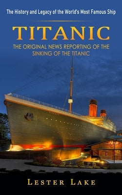 Titanic: The History and Legacy of the World's Most Famous Ship (The Original News Reporting of the Sinking of the Titanic) by Lake, Lester