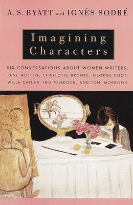 Imagining Characters: Six Conversations About Women Writers: Jane Austen, Charlotte Bronte, George Eli ot, Willa Cather, Iris Murdoch, and T by Byatt, A. S.