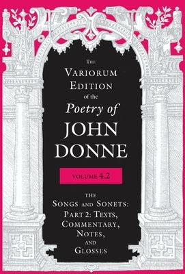 The Variorum Edition of the Poetry of John Donne, Volume 4.2: The Songs and Sonets: Part 2: Texts, Commentary, Notes, and Glosses by Donne, John
