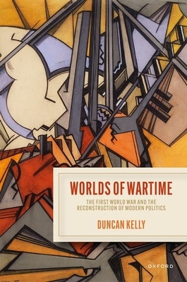 Worlds of Wartime: The First World War and the Reconstruction of Modern Politics by Kelly, Duncan