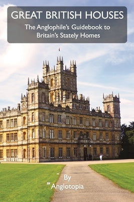 Great British Houses: The Anglophile's Guidebook to Britain's Stately Homes by LLC, Anglotopia