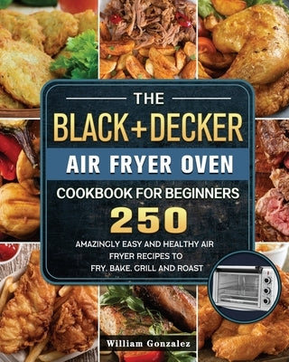 The BLACK+DECKER Air Fryer Oven Cookbook For Beginners: 250 Amazingly Easy And Healthy Air Fryer Recipes To Fry, Bake, Grill And Roast by Gonzalez, William