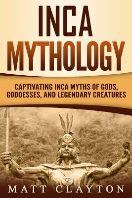 Inca Mythology: Captivating Inca Myths of Gods, Goddesses, and Legendary Creatures by Clayton, Matt