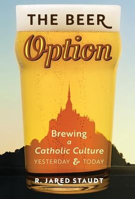 The Beer Option: Brewing a Catholic Culture, Yesterday & Today by Staudt, R. Jared