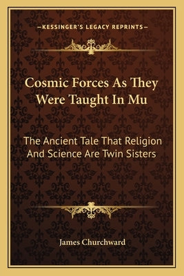 Cosmic Forces As They Were Taught In Mu: The Ancient Tale That Religion And Science Are Twin Sisters by Churchward, James