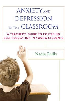 Anxiety and Depression in the Classroom: A Teacher's Guide to Fostering Self-Regulation in Young Students by Reilly, Nadja