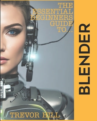 The Essential Beginners Guide to Blender: 2023 Edition by Hill, Trevor