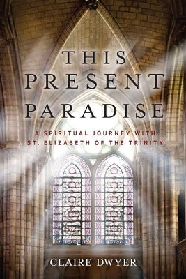 This Present Paradise: A Spiritual Journey with St. Elizabeth of the Trinity by Dwyer, Claire