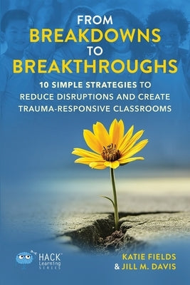 From Breakdowns to Breakthroughs: 10 Simple Strategies to Reduce Disruptions and Create Trauma-Responsive Classrooms by Fields, Katie