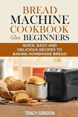 Bread Machine Cookbook for Beginners: Quick, Easy and Delicious Recipes to Baking Homemade Bread by Gordon, Tracy