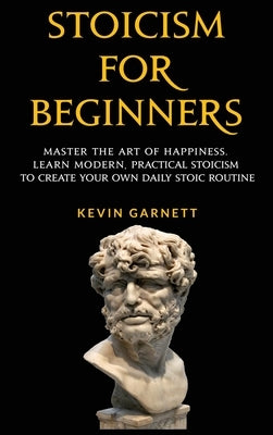 Stoicism For Beginners: Master the Art of Happiness. Learn Modern, Practical Stoicism to Create Your Own Daily Stoic Routine by Garnett, Kevin