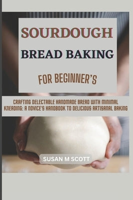 Sourdough Bread Baking for Beginner's: Crafting Delectable Handmade Bread with Minimal Kneading: A Novice's Handbook to Delicious Artisanal Baking by Scott, Susan M.