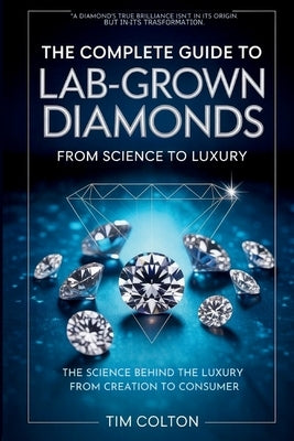 A Complete Guide to Lab-Grown Diamonds: The Science Behind the Luxury from Creation to Consumer by Colton, Tim
