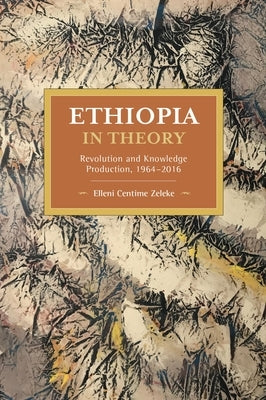 Ethiopia in Theory: Revolution and Knowledge Production, 1964-2016 by Zeleke, Elleni Centime