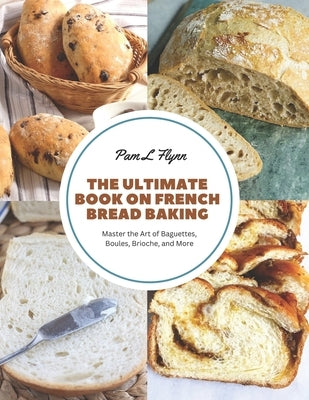 The Ultimate Book on French Bread Baking: Master the Art of Baguettes, Boules, Brioche, and More by Flynn, Pam L.