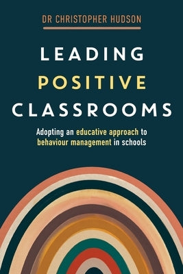 Leading Positive Classrooms: Adopting an educative approach to behaviour management in schools by Hudson, Christopher