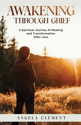 Awakening Through Grief: A Spiritual Journey of Healing and Transformation After Loss by Clement, Angela