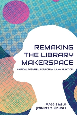 Re-making the Library Makerspace: Critical Theories, Reflections, and Practices by Melo, Maggie