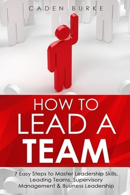 How to Lead a Team: 7 Easy Steps to Master Leadership Skills, Leading Teams, Supervisory Management & Business Leadership by Burke, Caden