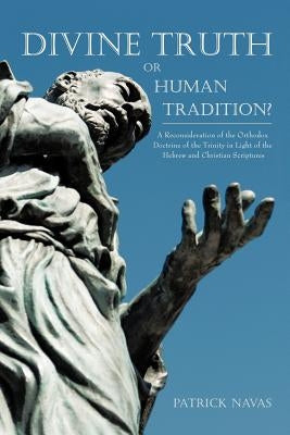 Divine Truth or Human Tradition?: A Reconsideration of the Orthodox Doctrine of the Trinity in Light of the Hebrew and Christian Scriptures by Navas, Patrick