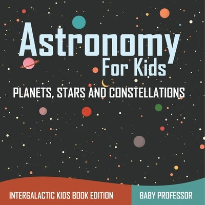 Astronomy For Kids: Planets, Stars and Constellations - Intergalactic Kids Book Edition by Baby Professor