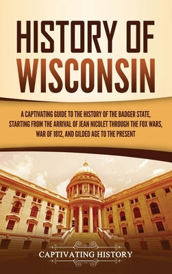 History of Wisconsin: A Captivating Guide to the History of the Badger State, Starting from the Arrival of Jean Nicolet through the Fox Wars by History, Captivating