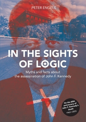 In the Sights of Logic: Myths and facts about the assassination of John F. Kennedy by Engels, Peter