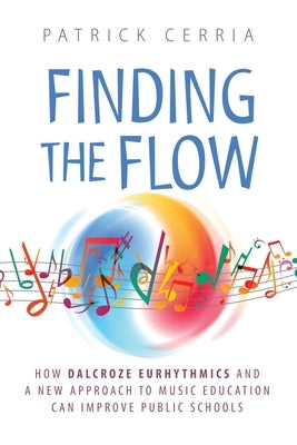 Finding the Flow: How Dalcroze Eurhythmics and a New Approach to Music Education Can Improve Public Schools by Cerria, Patrick