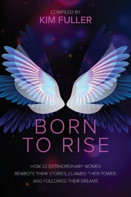 Born To Rise: How 22 extraordinary women rewrote their stories, claimed their power, and followed their dreams by Fuller, Kim