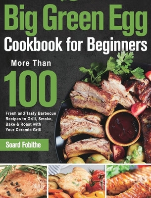 Big Green Egg Cookbook for Beginners: More Than 100 R Fresh and Tasty Barbecue Recipes to Grill, Smoke, Bake & Roast with Your Ceramic Grill by Fobithe, Soard