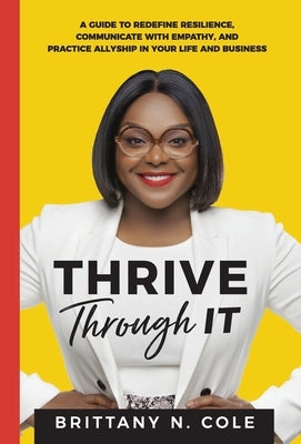 Thrive Through It: A Guide to Redefine Resilience, Communicate with Empathy, and Practice Allyship in Your Life and Business by Cole, Brittany N.