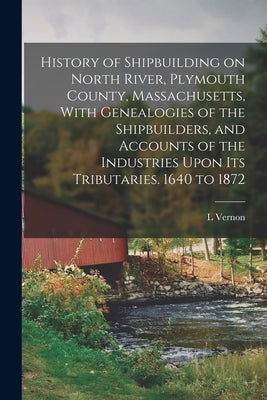 History of Shipbuilding on North River, Plymouth County, Massachusetts, With Genealogies of the Shipbuilders, and Accounts of the Industries Upon its by Briggs, L. Vernon 1863-1941