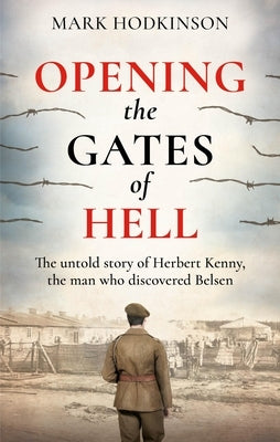 Opening the Gates of Hell: The Untold Story of Herbert Kenny, the Man Who Discovered Belsen by Hodkinson, Mark