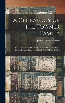 A Genealogy of the Towner Family; the Descendants of Richard Towner, who Came From Sussex County, Eng., to Guilford, Conn., Before 1685 .. by Towner, James William