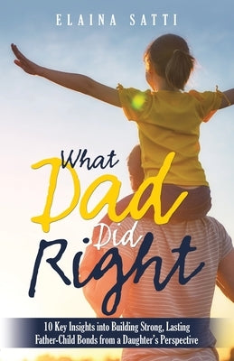 What Dad Did Right: 10 Key Insights into Building Strong, Lasting Father-Child Bonds from a Daughter's Perspective by Satti, Elaina