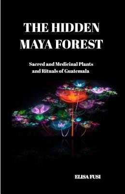 The Hidden Maya Forest: Sacred and Medicinal Plants and Rituals of Guatemala by Fusi, Elisa
