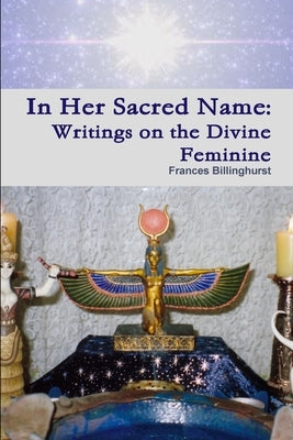 In Her Sacred Name: Writings on the Divine Feminine by Billinghurst, Frances