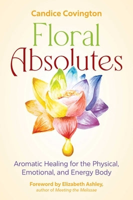Floral Absolutes: Aromatic Healing for the Physical, Emotional, and Energy Body by Covington, Candice