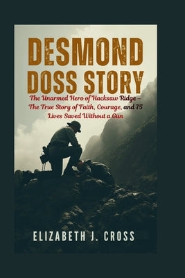 Desmond Doss Story: The Unarmed Hero of Hacksaw Ridge - The True Story of Faith, Courage, and 75 Lives Saved Without a Gun by J. Cross, Elizabeth
