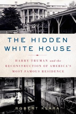 The Hidden White House: Harry Truman and the Reconstruction of America's Most Famous Residence by Klara, Robert