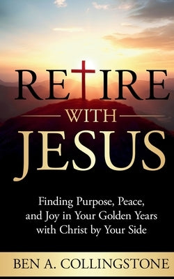 Retire With Jesus: Finding Purpose, Peace, and Joy In Your Golden Years with Christ by Your Side by Collingstone, Ben A.