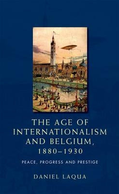 The Age of Internationalism and Belgium, 1880-1930: Peace, Progress and Prestige by Laqua, Daniel