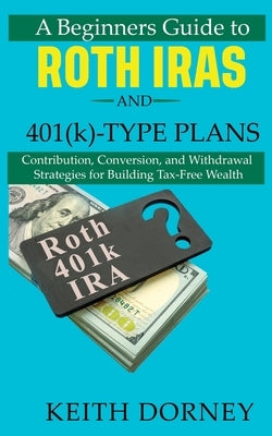 A Beginners Guide to Roth IRAs and 401(k)-Type Plans: Contribution, Conversion, and Withdrawal Strategies for Building Tax-Free Wealth by Dorney, Keith