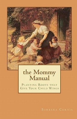 The Mommy Manual: Planting Roots that Give Your Child Wings by Curtis, Barbara